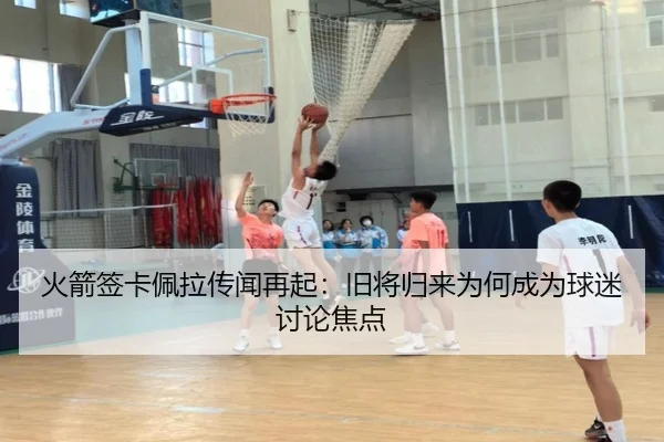 火箭签卡佩拉传闻再起：旧将归来为何成为球迷讨论焦点